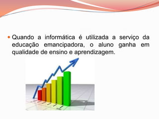  Quando a informática é utilizada a serviço da
  educação emancipadora, o aluno ganha em
  qualidade de ensino e aprendizagem.
 