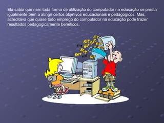 Ela sabia que nem toda forma de utilização do computador na educação se presta
igualmente bem a atingir certos objetivos educacionais e pedagógicos. Mas,
acreditava que quase todo emprego do computador na educação pode trazer
resultados pedagogicamente benéficos.
 