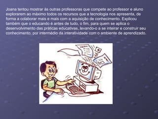 Joana tentou mostrar às outras professoras que compete ao professor e aluno
explorarem ao máximo todos os recursos que a tecnologia nos apresenta, de
forma a colaborar mais e mais com a aquisição de conhecimento. Explicou
também que o educando é antes de tudo, o fim, para quem se aplica o
desenvolvimento das práticas educativas, levando-o a se inteirar e construir seu
conhecimento, por intermédio da interatividade com o ambiente de aprendizado.
 