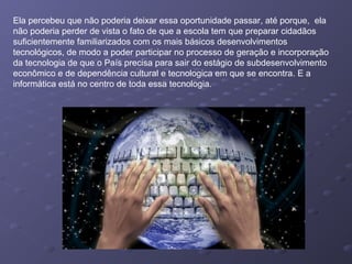 Ela percebeu que não poderia deixar essa oportunidade passar, até porque, ela
não poderia perder de vista o fato de que a escola tem que preparar cidadãos
suficientemente familiarizados com os mais básicos desenvolvimentos
tecnológicos, de modo a poder participar no processo de geração e incorporação
da tecnologia de que o País precisa para sair do estágio de subdesenvolvimento
econômico e de dependência cultural e tecnologica em que se encontra. E a
informática está no centro de toda essa tecnologia.
 