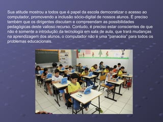 Sua atitude mostrou a todos que é papel da escola democratizar o acesso ao
computador, promovendo a inclusão sócio-digital de nossos alunos. É preciso
também que os dirigentes discutam e compreendam as possibilidades
pedagógicas deste valioso recurso. Contudo, é preciso estar conscientes de que
não é somente a introdução da tecnologia em sala de aula, que trará mudanças
na aprendizagem dos alunos, o computador não é uma “panacéia” para todos os
problemas educacionais.
 