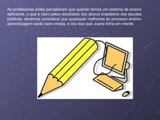 As professoras então perceberam que quando temos um sistema de ensino
deficiente, o que é claro pelos resultados dos alunos brasileiros das escolas
públicas, devemos considerar que quaisquer melhorias do processo ensino-
aprendizagem serão bem-vindas, e era isso que Joana tinha em mente.
 