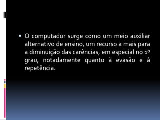  O computador surge como um meio auxiliar 
alternativo de ensino, um recurso a mais para 
a diminuição das carências, em especial no 1º 
grau, notadamente quanto à evasão e à 
repetência. 
 