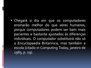  Chegará o dia em que os computadores 
ensinarão melhor do que seres humanos, 
porque computadores podem ser bem mais 
pacientes e bastante ajustados às diferenças 
individuais. O computador substituirá não só 
a Encyclopaedia Britannica, mas também a 
escola (citado in Computing Today, janeiro de 
1983, p. 29). 
 