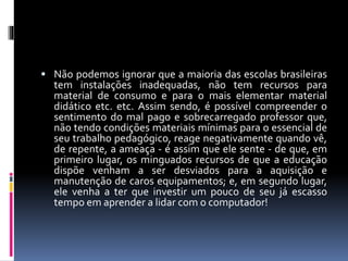  Não podemos ignorar que a maioria das escolas brasileiras 
tem instalações inadequadas, não tem recursos para 
material de consumo e para o mais elementar material 
didático etc. etc. Assim sendo, é possível compreender o 
sentimento do mal pago e sobrecarregado professor que, 
não tendo condições materiais mínimas para o essencial de 
seu trabalho pedagógico, reage negativamente quando vê, 
de repente, a ameaça - é assim que ele sente - de que, em 
primeiro lugar, os minguados recursos de que a educação 
dispõe venham a ser desviados para a aquisição e 
manutenção de caros equipamentos; e, em segundo lugar, 
ele venha a ter que investir um pouco de seu já escasso 
tempo em aprender a lidar com o computador! 
 