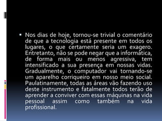  Nos dias de hoje, tornou-se trivial o comentário 
de que a tecnologia está presente em todos os 
lugares, o que certamente seria um exagero. 
Entretanto, não se pode negar que a informática, 
de forma mais ou menos agressiva, tem 
intensificado a sua presença em nossas vidas. 
Gradualmente, o computador vai tornando-se 
um aparelho corriqueiro em nosso meio social. 
Paulatinamente, todas as áreas vão fazendo uso 
deste instrumento e fatalmente todos terão de 
aprender a conviver com essas máquinas na vida 
pessoal assim como também na vida 
profissional. 
 