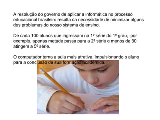 A resolução do governo de aplicar a informática no processo 
educacional brasileiro resulta da necessidade de minimizar alguns 
dos problemas do nosso sistema de ensino. 
De cada 100 alunos que ingressam na 1º série do 1º grau, por 
exemplo, apenas metade passa para a 2º série e menos de 30 
atingem a 5º série. 
O computador torna a aula mais atrativa, impulsionando o aluno 
para a conclusão de sua formação acadêmica. 
 