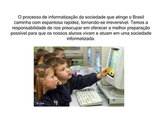 O processo de informatização da sociedade que atinge o Brasil 
caminha com espantosa rapidez, tornando-se irreversível. Temos a 
responsabilidade de nos preocupar em oferecer a melhor preparação 
possível para que os nossos alunos vivam e atuam em uma sociedade 
informatizada. 
 
