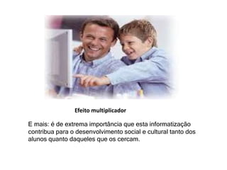 Efeito multiplicador 
E mais: é de extrema importância que esta informatização 
contribua para o desenvolvimento social e cultural tanto dos 
alunos quanto daqueles que os cercam. 
 