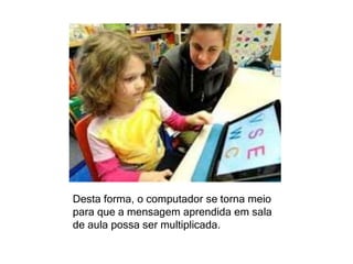 Desta forma, o computador se torna meio 
para que a mensagem aprendida em sala 
de aula possa ser multiplicada. 
 
