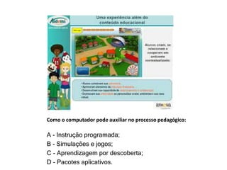 Como o computador pode auxiliar no processo pedagógico: 
A - Instrução programada; 
B - Simulações e jogos; 
C - Aprendizagem por descoberta; 
D - Pacotes aplicativos. 
 