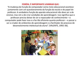 PORÉM, É IMPORTANTE LEMBRAR QUE: 
“A mudança da função do computador como meio educacional acontece 
juntamente com um questionamento da função da escola e do papel do 
professor. A verdadeira função do aparato educacional não deve ser a de 
ensinar, mas sim a de criar condições de aprendizagem. Isso significa que o 
professor precisa deixar de ser o repassador de conhecimento – o 
computador pode fazer isso e o faz tão eficiente quanto professor – e passar a 
ser o criador de ambientes de aprendizagem e o facilitador do processo de 
desenvolvimento intelectual do aluno”. (VALENTE, 1993: 06). 
