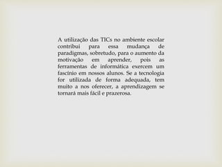 A utilização das TICs no ambiente escolar
contribui para essa mudança de
paradigmas, sobretudo, para o aumento da
motivação em aprender, pois as
ferramentas de informática exercem um
fascínio em nossos alunos. Se a tecnologia
for utilizada de forma adequada, tem
muito a nos oferecer, a aprendizagem se
tornará mais fácil e prazerosa.
 