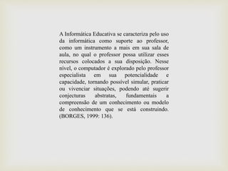 A Informática Educativa se caracteriza pelo uso
da informática como suporte ao professor,
como um instrumento a mais em sua sala de
aula, no qual o professor possa utilizar esses
recursos colocados a sua disposição. Nesse
nível, o computador é explorado pelo professor
especialista em sua potencialidade e
capacidade, tornando possível simular, praticar
ou vivenciar situações, podendo até sugerir
conjecturas abstratas, fundamentais a
compreensão de um conhecimento ou modelo
de conhecimento que se está construindo.
(BORGES, 1999: 136).
 