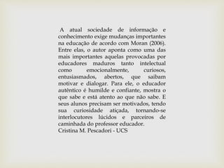 A atual sociedade de informação e
conhecimento exige mudanças importantes
na educação de acordo com Moran (2006).
Entre elas, o autor aponta como uma das
mais importantes aquelas provocadas por
educadores maduros tanto intelectual
como emocionalmente, curiosos,
entusiasmados, abertos, que saibam
motivar e dialogar. Para ele, o educador
autêntico é humilde e confiante, mostra o
que sabe e está atento ao que não sabe. E
seus alunos precisam ser motivados, tendo
sua curiosidade atiçada, tornando-se
interlocutores lúcidos e parceiros de
caminhada do professor educador.
Cristina M. Pescadori - UCS
 