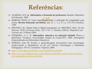 
 ALMEIDA, M E de. Informática e formação de professores. Brasília: Ministério
da Educação, 2000.
 BORGES NETO, H. Uma classificação sobre a utilização do computador pela
escola. Revista Educação em Debate, ano 21, v. 1, n. 27, p. 135-138, Fortaleza,
1999.
 PRENSKY, M.: Digital Natives Digital Immigrants. In: PRENSKY, Marc. On the
Horizon. NCB University Press, Vol. 9 No. 5, October (2001a). Disponível em .
Accesso em 13/Março/2008.
 FERREIRA, A. L. D. Informática educativa na educação infantil: Riscos e
Benefícios. Fortaleza: Universidade Federal do Ceará-UFC, 2000. Monografia
(Especialização em Informática Educativa)
 MORAN, José M. Ensino e aprendizagem inovadores com tecnologias
audiovisuais e telemáticas. et (et al.). Novas Tecnologias e Mediação
Pedagógica. 10ª ed. Campinas: Papirus, 2006.
 http://www.espacoacademico.com.br/085/85rocha.htm
 http://www.revistapontocom.org.br/edicoes-anteriores-entrevistas/em-defesa-
do-computador-na-mao-do-aluno
Referências:
 