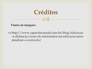 
Fontes de imagens:
 http://www.capacitacaoead.com.br/blog/educacao
-a-distancia/curso-de-informatica-na-educacao-para-
atualizar-o-curriculo/
Créditos
 