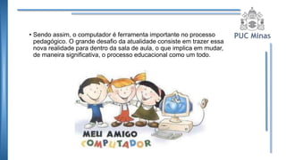 • Sendo assim, o computador é ferramenta importante no processo
pedagógico. O grande desafio da atualidade consiste em trazer essa
nova realidade para dentro da sala de aula, o que implica em mudar,
de maneira significativa, o processo educacional como um todo.
 