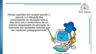 • Muitas questões tem surgido quando o
assunto é a utilização dos
computadores na educação básica.
Mas será isso o conformismo de um
sistema ultrapassado de educação ou
realmente são realidades distintas que
não combinam pedagogicamente?
 