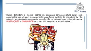 • Muitos defendem o modelo padrão de educação (professos-aluno-lousa) com
argumentos que retratam o ensinamento como forma explicita de entendimento, não
cabendo um quarto elemento nesta equação. Sendo este outro um potencial fruto de
DISTRAÇÕES e DIMINUIDOR de potencial intelectual de aprendizagem.
 