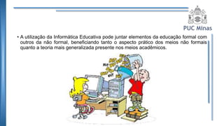 • A utilização da Informática Educativa pode juntar elementos da educação formal com
outros da não formal, beneficiando tanto o aspecto prático dos meios não formais
quanto a teoria mais generalizada presente nos meios acadêmicos.
 