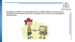 • Compete ao professor e aluno explorarem ao máximo todos os recursos que a
tecnologia nos apresenta, de forma a colaborar mais e mais com a aquisição de
conhecimento.
 