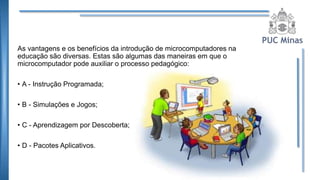 As vantagens e os benefícios da introdução de microcomputadores na
educação são diversas. Estas são algumas das maneiras em que o
microcomputador pode auxiliar o processo pedagógico:
• A - Instrução Programada;
• B - Simulações e Jogos;
• C - Aprendizagem por Descoberta;
• D - Pacotes Aplicativos.
 