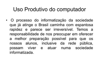 Uso Produtivo do computador
• O processo do informatização da sociedade
que já atinge o Brasil caminha com espantosa
rapidez e parece ser irreversível. Temos a
responsabilidade de nos preocupar em oferecer
a melhor preparação possível para que os
nossos alunos, inclusive da rede pública,
possam viver e atuar numa sociedade
informatizada.
 
