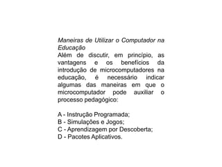 Maneiras de Utilizar o Computador na
Educação
Além de discutir, em princípio, as
vantagens e os benefícios da
introdução de microcomputadores na
educação, é necessário indicar
algumas das maneiras em que o
microcomputador pode auxiliar o
processo pedagógico:
A - Instrução Programada;
B - Simulações e Jogos;
C - Aprendizagem por Descoberta;
D - Pacotes Aplicativos.
 