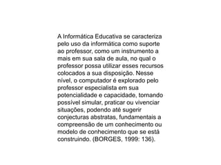 A Informática Educativa se caracteriza
pelo uso da informática como suporte
ao professor, como um instrumento a
mais em sua sala de aula, no qual o
professor possa utilizar esses recursos
colocados a sua disposição. Nesse
nível, o computador é explorado pelo
professor especialista em sua
potencialidade e capacidade, tornando
possível simular, praticar ou vivenciar
situações, podendo até sugerir
conjecturas abstratas, fundamentais a
compreensão de um conhecimento ou
modelo de conhecimento que se está
construindo. (BORGES, 1999: 136).
 