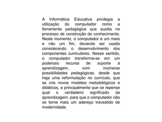 A Informática Educativa privilegia a
utilização do computador como a
ferramenta pedagógica que auxilia no
processo de construção do conhecimento.
Neste momento, o computador é um meio
e não um fim, devendo ser usado
considerando o desenvolvimento dos
componentes curriculares. Nesse sentido,
o computador transforma-se em um
poderoso recurso de suporte à
aprendizagem, com inúmeras
possibilidades pedagógicas, desde que
haja uma reformulação no currículo, que
se crie novos modelos metodológicos e
didáticos, e principalmente que se repense
qual o verdadeiro significado da
aprendizagem, para que o computador não
se torne mais um adereço travestido de
modernidade.
 
