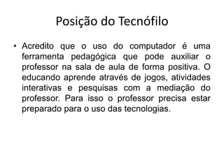 Posição do Tecnófilo
• Acredito que o uso do computador é uma
ferramenta pedagógica que pode auxiliar o
professor na sala de aula de forma positiva. O
educando aprende através de jogos, atividades
interativas e pesquisas com a mediação do
professor. Para isso o professor precisa estar
preparado para o uso das tecnologias.
 