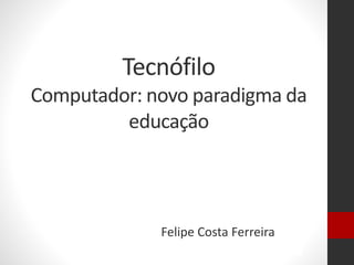 Tecnófilo
Computador: novo paradigma da
educação
Felipe Costa Ferreira
 