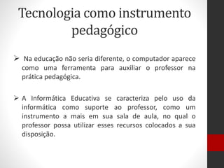 Tecnologia como instrumento
pedagógico
 Na educação não seria diferente, o computador aparece
como uma ferramenta para auxiliar o professor na
prática pedagógica.
 A Informática Educativa se caracteriza pelo uso da
informática como suporte ao professor, como um
instrumento a mais em sua sala de aula, no qual o
professor possa utilizar esses recursos colocados a sua
disposição.
 