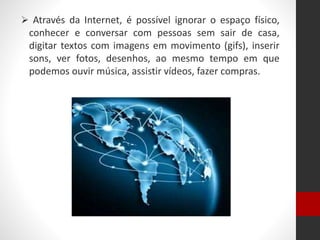  Através da Internet, é possível ignorar o espaço físico,
conhecer e conversar com pessoas sem sair de casa,
digitar textos com imagens em movimento (gifs), inserir
sons, ver fotos, desenhos, ao mesmo tempo em que
podemos ouvir música, assistir vídeos, fazer compras.
 