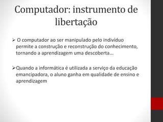 Computador: instrumento de
libertação
 O computador ao ser manipulado pelo indivíduo
permite a construção e reconstrução do conhecimento,
tornando a aprendizagem uma descoberta...
Quando a informática é utilizada a serviço da educação
emancipadora, o aluno ganha em qualidade de ensino e
aprendizagem
 