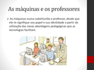 As máquinas e os professores
 As máquinas nunca substituirão o professor, desde que
ele re-signifique seu papel e sua identidade a partir da
utilização das novas abordagens pedagógicas que as
tecnologias facilitam.
 