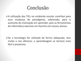 Conclusão
A utilização das TICs no ambiente escolar contribui para
essa mudança de paradigmas, sobretudo, para o
aumento da motivação em aprender, pois as ferramentas
de informática exercem um fascínio em nossos alunos.
Se a tecnologia for utilizada de forma adequada, tem
muito a nos oferecer, a aprendizagem se tornará mais
fácil e prazerosa.
 