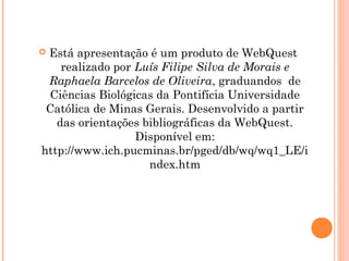 Está apresentação é um produto de WebQuest
    realizado por Luís Filipe Silva de Morais e
 Raphaela Barcelos de Oliveira, graduandos de
 Ciências Biológicas da Pontifícia Universidade
 Católica de Minas Gerais. Desenvolvido a partir
   das orientações bibliográficas da WebQuest.
                  Disponível em:
http://www.ich.pucminas.br/pged/db/wq/wq1_LE/i
                    ndex.htm
 