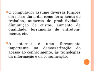 O computador assume diversas funções
em nosso dia-a-dia como ferramenta de
trabalho, aumento de produtividade,
diminuição de custos, aumento de
qualidade, ferramenta de entreteni-
mento, etc.

A   internet   é   uma    ferramenta
importante na democratização do
acesso ao conhecimento, às tecnologias
da informação e da comunicação.
 