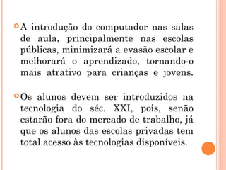 A introdução do computador nas salas
 de aula, principalmente nas escolas
 públicas, minimizará a evasão escolar e
 melhorará o aprendizado, tornando-o
 mais atrativo para crianças e jovens.

 Os alunos devem ser introduzidos na
 tecnologia do séc. XXI, pois, senão
 estarão fora do mercado de trabalho, já
 que os alunos das escolas privadas tem
 total acesso às tecnologias disponíveis.
 