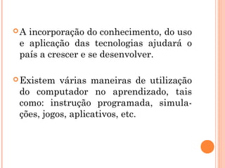 A incorporação do conhecimento, do uso
 e aplicação das tecnologias ajudará o
 país a crescer e se desenvolver.

 Existem  várias maneiras de utilização
 do computador no aprendizado, tais
 como: instrução programada, simula-
 ções, jogos, aplicativos, etc.
 