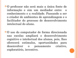 O  professor não será mais a única fonte de
 informação e sim um mediador entre o
 conhecimento e a realidade. Passando a ser
 o criador de ambientes de aprendizagem e o
 facilitador do processo de desenvolvimento
 intelectual do aluno.

O  uso do computador de forma direcionada
 nas escolas ampliará o desenvolvimento
 cognitivo e intelectual dos alunos, pois, lhes
 oferecerá estímulos, oportunidades para
 desenvolver     o    pensamento      criativo,
 exploratório, inventivo.
 