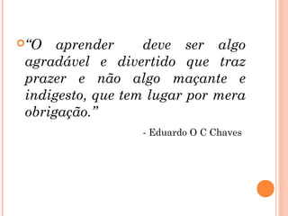 “O   aprender     deve ser algo
 agradável e divertido que traz
 prazer e não algo maçante e
 indigesto, que tem lugar por mera
 obrigação.”
                  - Eduardo O C Chaves
 