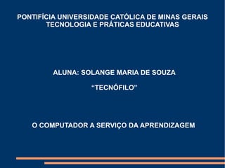 PONTIFÍCIA UNIVERSIDADE CATÓLICA DE MINAS GERAIS 
TECNOLOGIA E PRÁTICAS EDUCATIVAS 
ALUNA: SOLANGE MARIA DE SOUZA 
“TECNÓFILO” 
O COMPUTADOR A SERVIÇO DA APRENDIZAGEM 
 