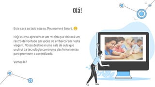 Este cara ao lado sou eu. Meu nome é Smart. 😁
Hoje eu vou apresentar um roteiro que deixará um
rastro de vontade em vocês de embarcarem nesta
viagem. Nosso destino é uma sala de aula que
usufrui da tecnologia como uma das ferramentas
para promover o aprendizado.
Vamos lá?
Olá!
 