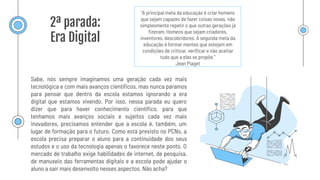 2ª parada:
Era Digital
“A principal meta da educação é criar homens
que sejam capazes de fazer coisas novas, não
simplesmente repetir o que outras gerações já
ﬁzeram. Homens que sejam criadores,
inventores, descobridores. A segunda meta da
educação é formar mentes que estejam em
condições de criticar, veriﬁcar e não aceitar
tudo que a elas se propõe.”
Jean Piaget
Sabe, nós sempre imaginamos uma geração cada vez mais
tecnológica e com mais avanços cientíﬁcos, mas nunca paramos
para pensar que dentro da escola estamos ignorando a era
digital que estamos vivendo. Por isso, nessa parada eu quero
dizer que para haver conhecimento cientíﬁco, para que
tenhamos mais avanços sociais e sujeitos cada vez mais
inovadores, precisamos entender que a escola é, também, um
lugar de formação para o futuro. Como está previsto no PCNs, a
escola precisa preparar o aluno para a continuidade dos seus
estudos e o uso da tecnologia apenas o favorece neste ponto. O
mercado de trabalho exige habilidades de internet, de pesquisa,
de manuseio das ferramentas digitais e a escola pode ajudar o
aluno a sair mais desenvolto nesses aspectos. Não acha?
 