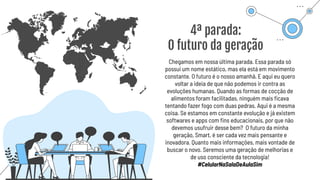 4ª parada:
O futuro da geração
Chegamos em nossa última parada. Essa parada só
possui um nome estático, mas ela está em movimento
constante. O futuro é o nosso amanhã. E aqui eu quero
voltar a ideia de que não podemos ir contra as
evoluções humanas. Quando as formas de cocção de
alimentos foram facilitadas, ninguém mais ﬁcava
tentando fazer fogo com duas pedras. Aqui é a mesma
coisa. Se estamos em constante evolução e já existem
softwares e apps com ﬁns educacionais, por que não
devemos usufruir desse bem? O futuro da minha
geração, Smart, é ser cada vez mais pensante e
inovadora. Quanto mais informações, mais vontade de
buscar o novo. Seremos uma geração de melhorias e
de uso consciente da tecnologia!
#CelularNaSalaDeAulaSim
 