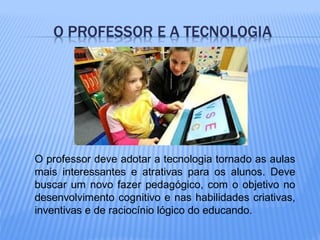 O professor deve adotar a tecnologia tornado as aulas
mais interessantes e atrativas para os alunos. Deve
buscar um novo fazer pedagógico, com o objetivo no
desenvolvimento cognitivo e nas habilidades criativas,
inventivas e de raciocínio lógico do educando.
 