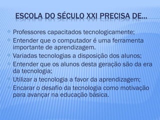  Professores capacitados tecnologicamente;
 Entender que o computador é uma ferramenta
importante de aprendizagem.
 Variadas tecnologias a disposição dos alunos;
 Entender que os alunos desta geração são da era
da tecnologia;
 Utilizar a tecnologia a favor da aprendizagem;
 Encarar o desafio da tecnologia como motivação
para avançar na educação básica.
 